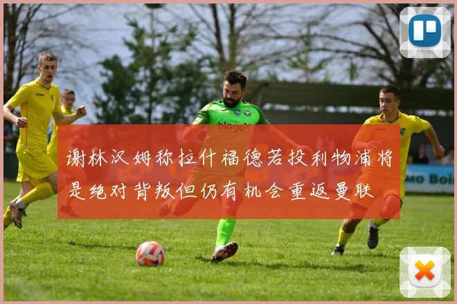谢林汉姆称拉什福德若投利物浦将是绝对背叛但仍有机会重返曼联