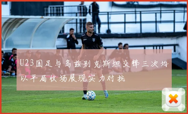 U23国足与乌兹别克斯坦交锋三次均以平局收场展现实力对抗
