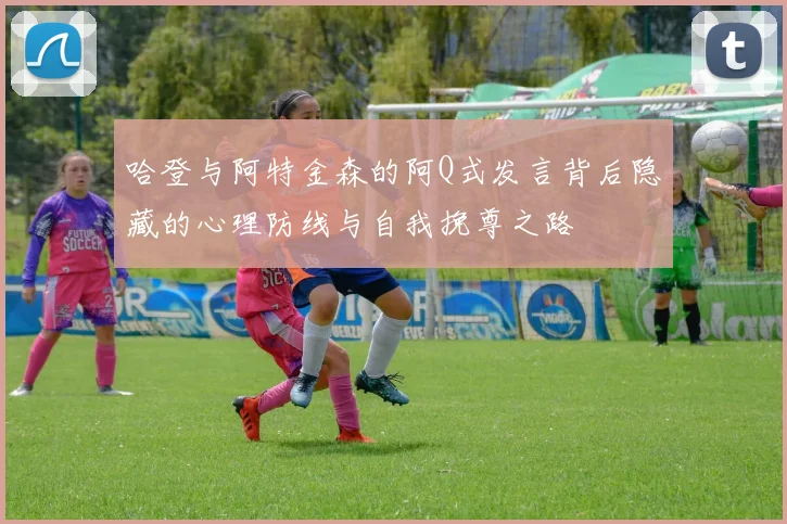 哈登与阿特金森的阿Q式发言背后隐藏的心理防线与自我挽尊之路