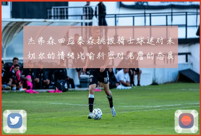 杰弗森回应泰森挑拨骑士球迷对米切尔的情绪比喻科密对老詹的态度