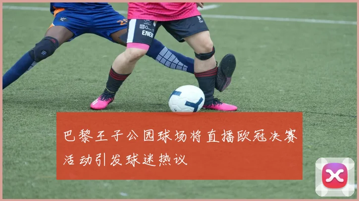 巴黎王子公园球场将直播欧冠决赛活动引发球迷热议