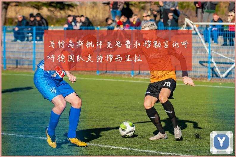 马特乌斯批评克洛普和穆勒言论呼吁德国队支持穆西亚拉