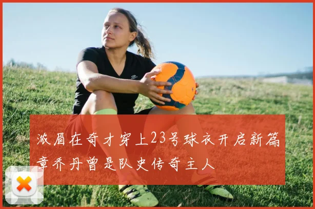 浓眉在奇才穿上23号球衣开启新篇章乔丹曾是队史传奇主人