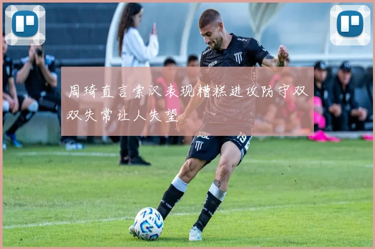 周琦直言索汉表现糟糕进攻防守双双失常让人失望