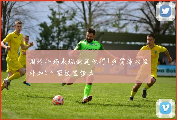 周琦半场表现低迷仅得1分罚球救场外加5个篮板显努力