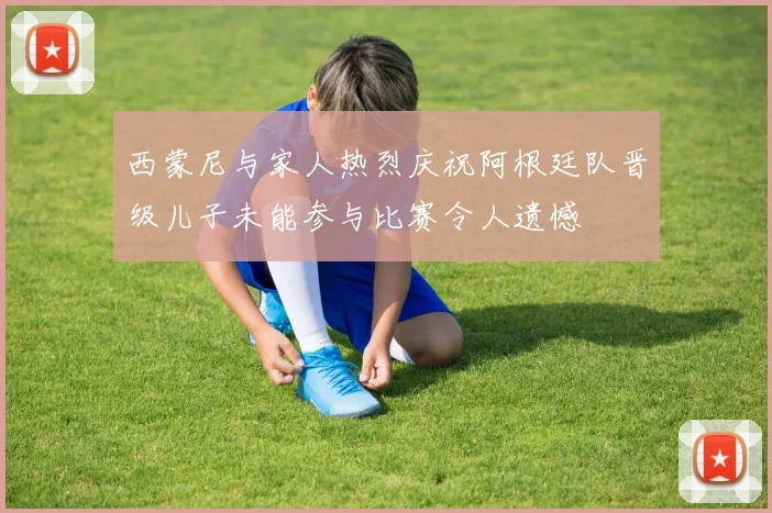 西蒙尼与家人热烈庆祝阿根廷队晋级儿子未能参与比赛令人遗憾