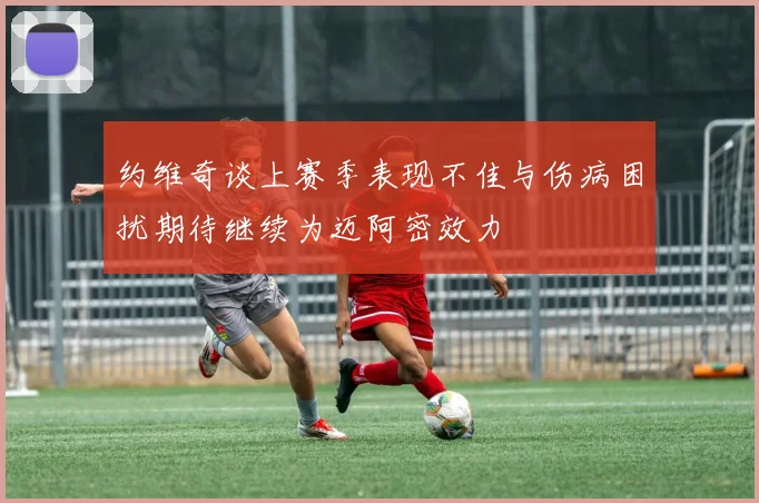 约维奇谈上赛季表现不佳与伤病困扰期待继续为迈阿密效力