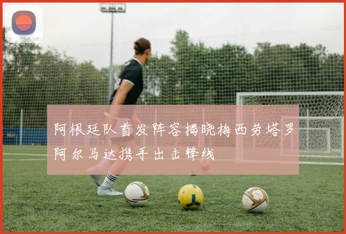 阿根廷队首发阵容揭晓梅西劳塔罗阿尔马达携手出击锋线
