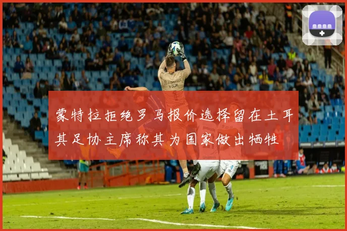 蒙特拉拒绝罗马报价选择留在土耳其足协主席称其为国家做出牺牲