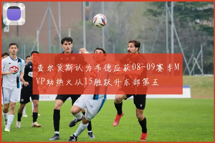 查尔莫斯认为韦德应获08-09赛季MVP助热火从15胜跃升东部第五