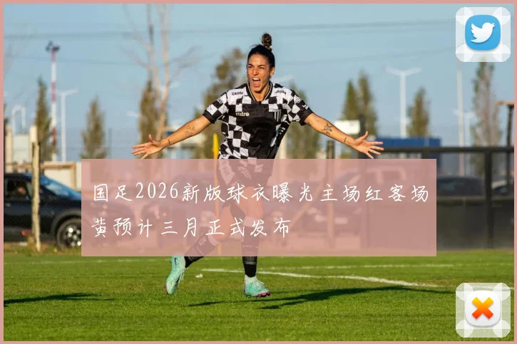 国足2026新版球衣曝光主场红客场黄预计三月正式发布
