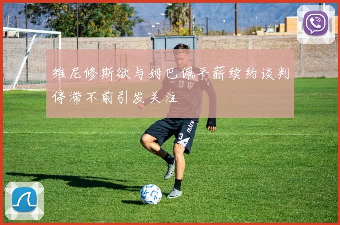 维尼修斯欲与姆巴佩平薪续约谈判停滞不前引发关注