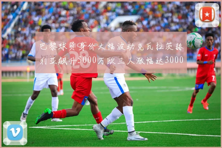巴黎球员身价大幅波动克瓦拉茨赫利亚飙升5000万欧三人涨幅达3000万欧