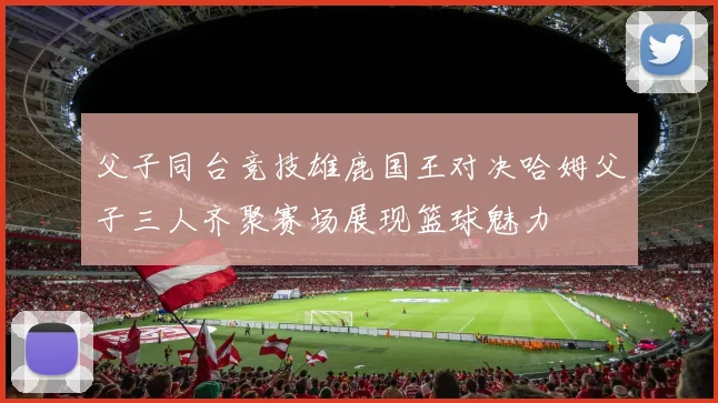 父子同台竞技雄鹿国王对决哈姆父子三人齐聚赛场展现篮球魅力