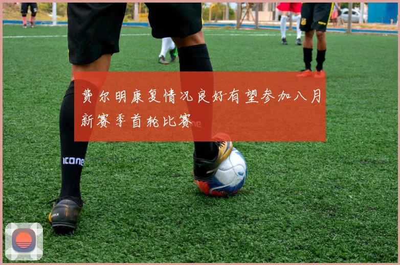 费尔明康复情况良好有望参加八月新赛季首轮比赛