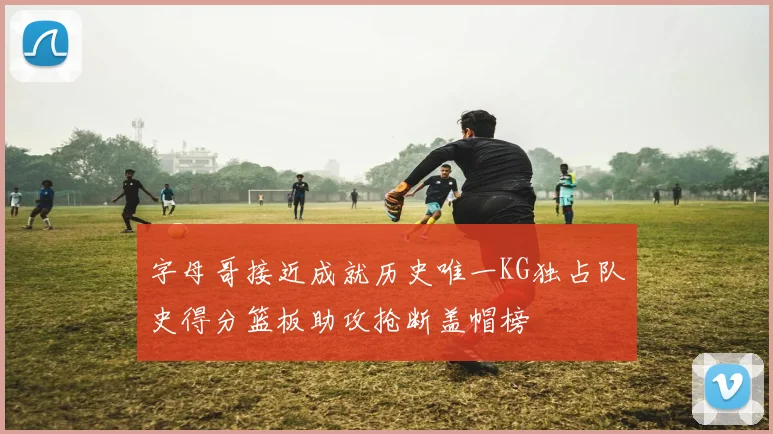 字母哥接近成就历史唯一KG独占队史得分篮板助攻抢断盖帽榜