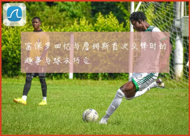 富保罗回忆与詹姆斯首次交锋时的趣事与球衣巧合